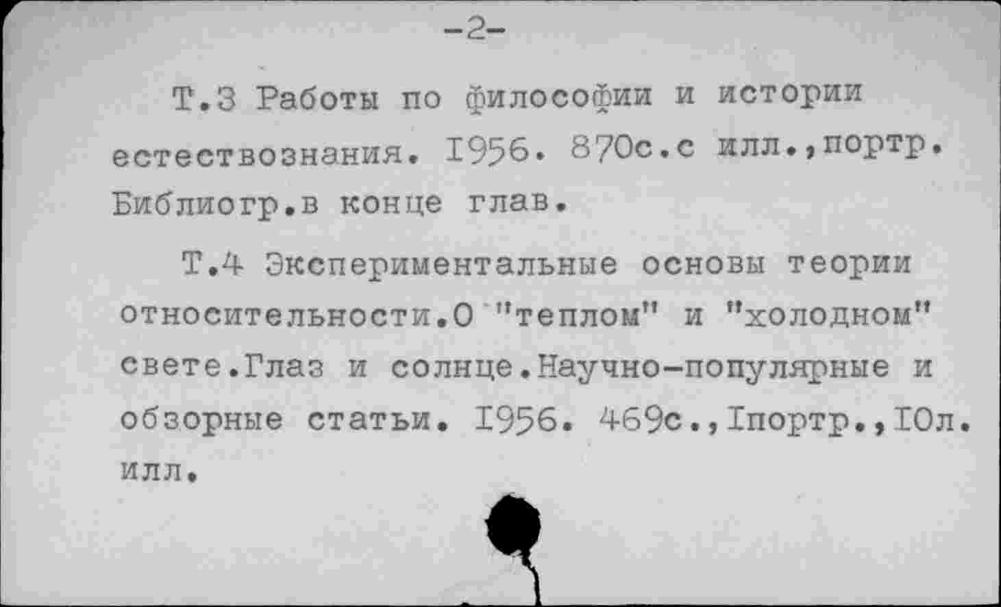 ﻿-2-
Т.З Работы по философии и истории естествознания. 1956« 870с.с илл.,портр. Библиогр.в конце глав.
Т.4 Экспериментальные основы теории относительности.О '’теплом” и ’’холодном” свете.Глаз и солице.Научно-популярные и обзорные статьи. 1956. 4б9с.,1портр.,10л.
ИЛЛ